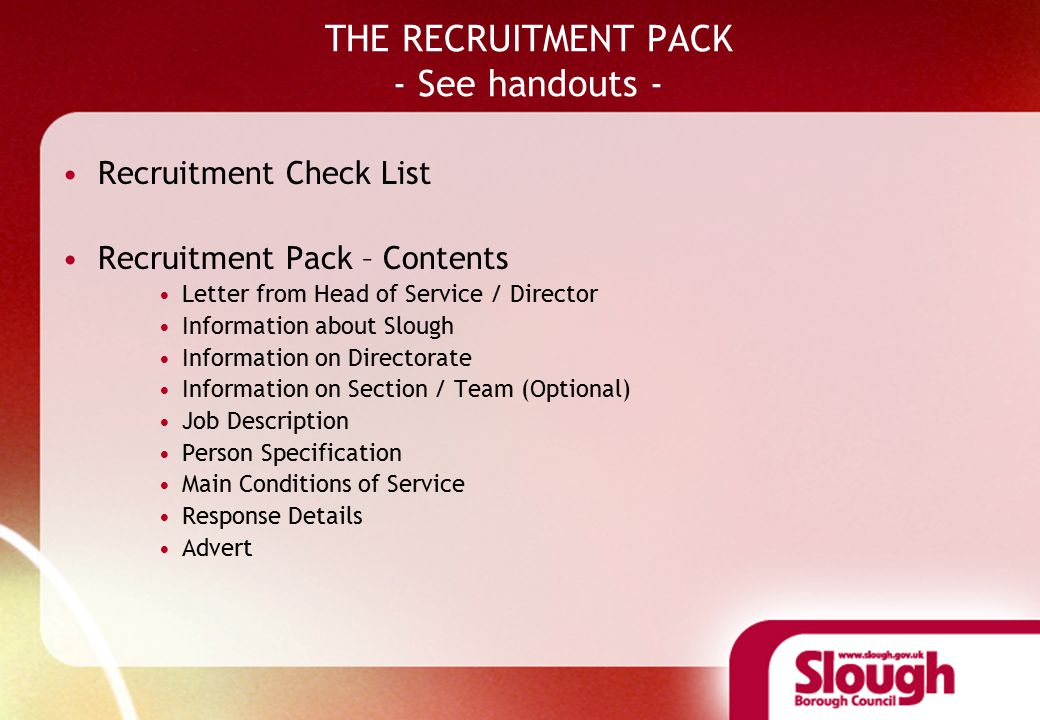 THE RECRUITMENT PACK - See handouts - Recruitment Check List Recruitment Pack – Contents Letter from Head of Service / Director Information about Slough Information on Directorate Information on Section / Team (Optional) Job Description Person Specification Main Conditions of Service Response Details Advert