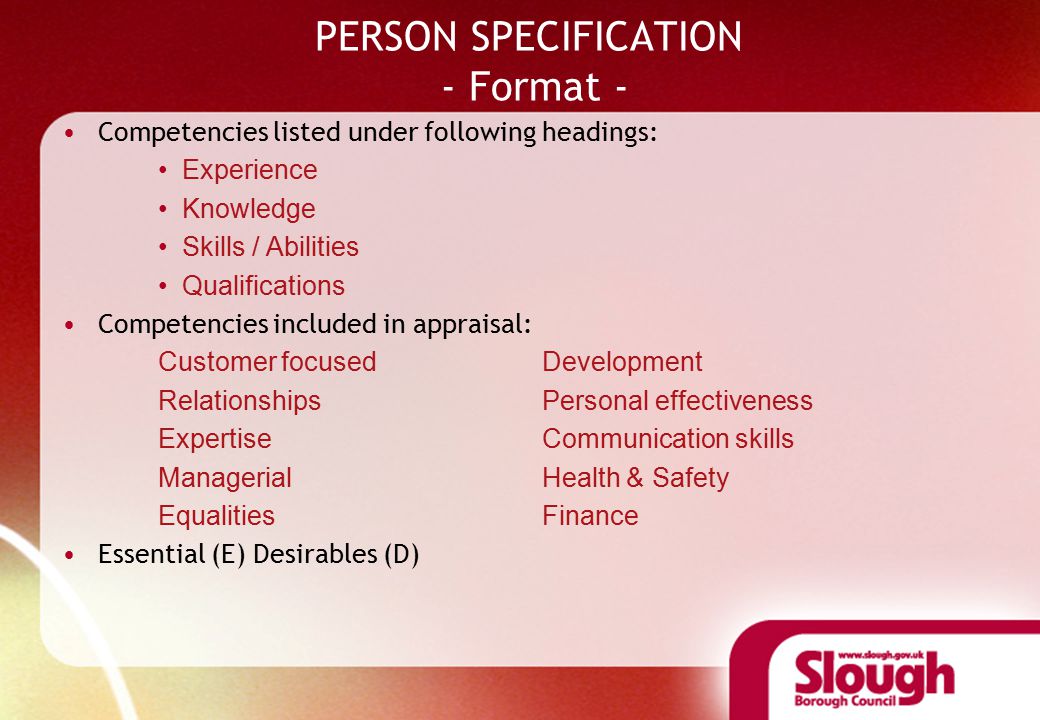 PERSON SPECIFICATION - Format - Competencies listed under following headings: Experience Knowledge Skills / Abilities Qualifications Competencies included in appraisal: Customer focused Development RelationshipsPersonal effectiveness ExpertiseCommunication skills ManagerialHealth & Safety EqualitiesFinance Essential (E) Desirables (D)