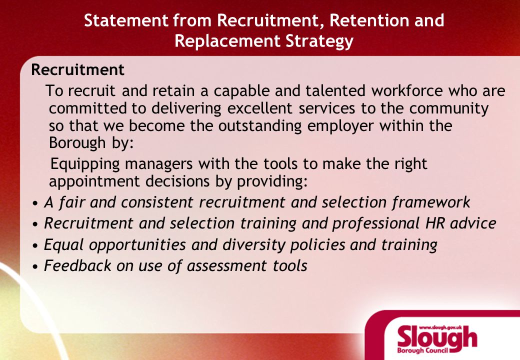 Statement from Recruitment, Retention and Replacement Strategy Recruitment To recruit and retain a capable and talented workforce who are committed to delivering excellent services to the community so that we become the outstanding employer within the Borough by: Equipping managers with the tools to make the right appointment decisions by providing: A fair and consistent recruitment and selection framework Recruitment and selection training and professional HR advice Equal opportunities and diversity policies and training Feedback on use of assessment tools