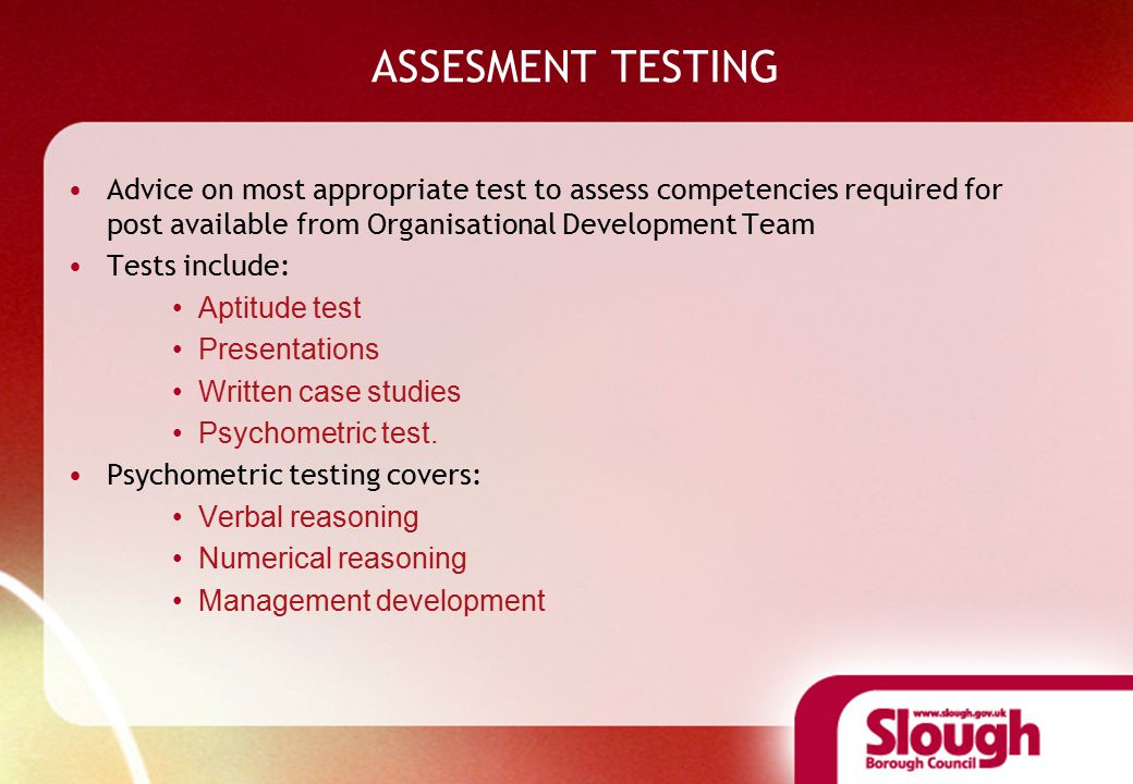 ASSESMENT TESTING Advice on most appropriate test to assess competencies required for post available from Organisational Development Team Tests include: Aptitude test Presentations Written case studies Psychometric test.