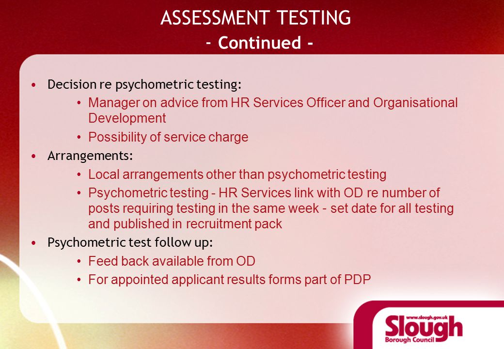 ASSESSMENT TESTING - Continued - Decision re psychometric testing: Manager on advice from HR Services Officer and Organisational Development Possibility of service charge Arrangements: Local arrangements other than psychometric testing Psychometric testing - HR Services link with OD re number of posts requiring testing in the same week – set date for all testing and published in recruitment pack Psychometric test follow up: Feed back available from OD For appointed applicant results forms part of PDP