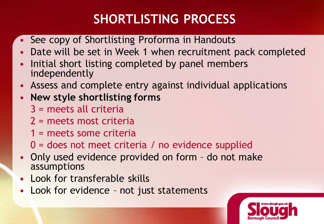 SHORTLISTING PROCESS See copy of Shortlisting Proforma in Handouts Date will be set in Week 1 when recruitment pack completed Initial short listing completed by panel members independently Assess and complete entry against individual applications New style shortlisting forms 3 = meets all criteria 2 = meets most criteria 1 = meets some criteria 0 = does not meet criteria / no evidence supplied Only used evidence provided on form – do not make assumptions Look for transferable skills Look for evidence – not just statements
