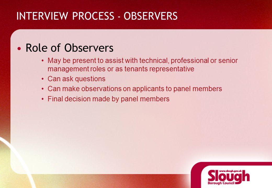 INTERVIEW PROCESS - OBSERVERS Role of Observers May be present to assist with technical, professional or senior management roles or as tenants representative Can ask questions Can make observations on applicants to panel members Final decision made by panel members