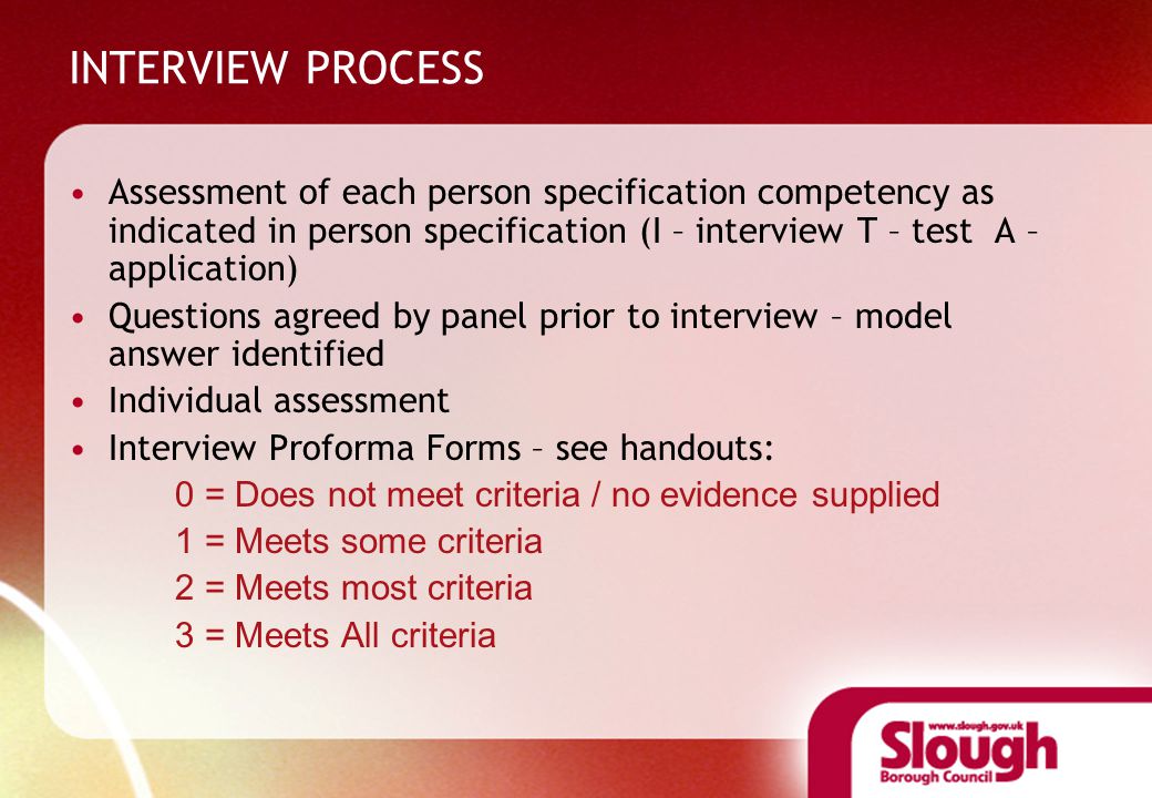 INTERVIEW PROCESS Assessment of each person specification competency as indicated in person specification (I – interview T – test A – application) Questions agreed by panel prior to interview – model answer identified Individual assessment Interview Proforma Forms – see handouts: 0 = Does not meet criteria / no evidence supplied 1 = Meets some criteria 2 = Meets most criteria 3 = Meets All criteria
