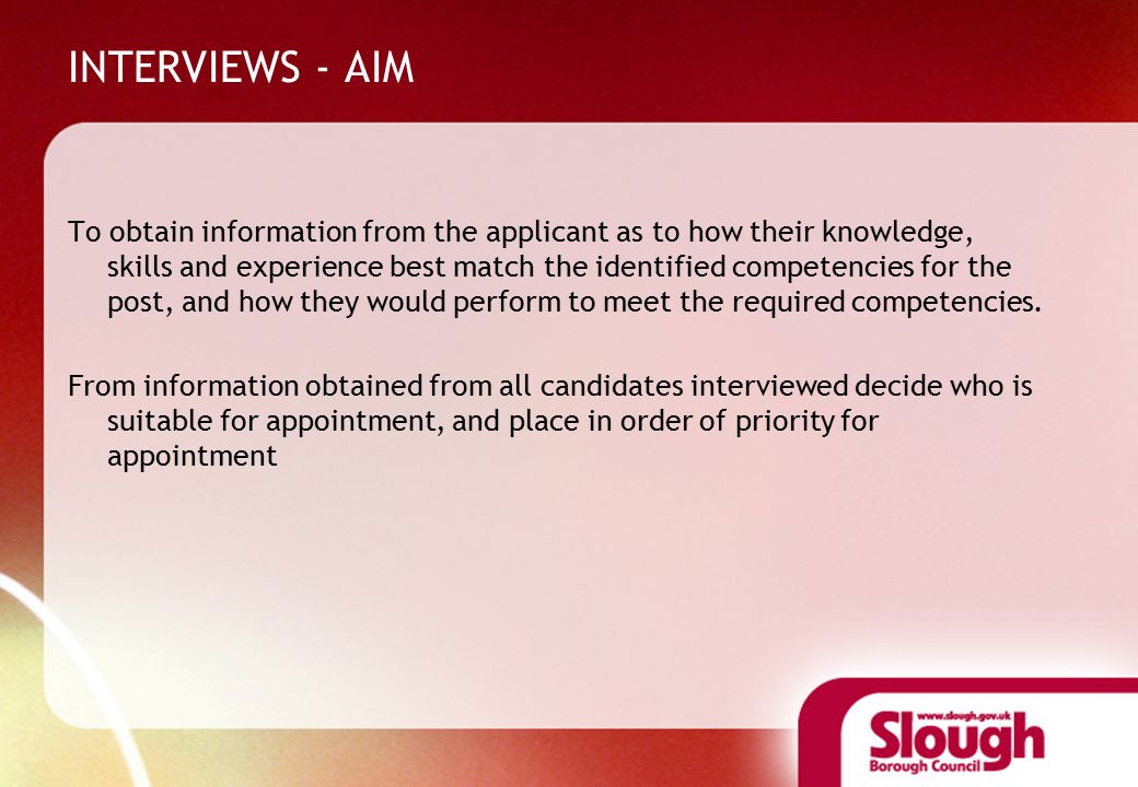 INTERVIEWS - AIM To obtain information from the applicant as to how their knowledge, skills and experience best match the identified competencies for the post, and how they would perform to meet the required competencies.