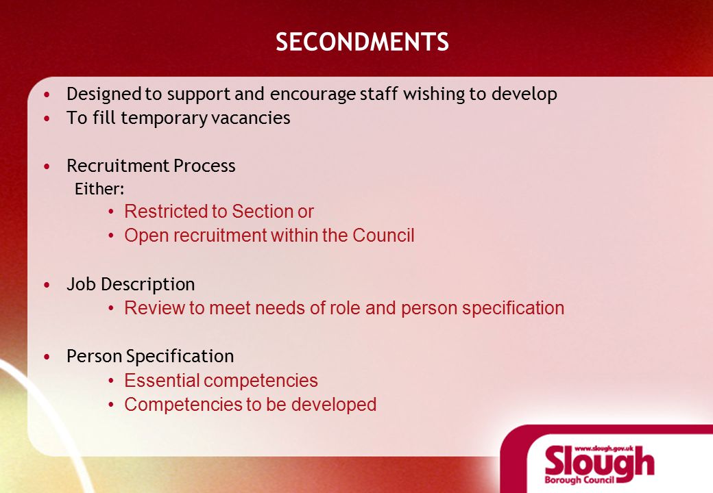 SECONDMENTS Designed to support and encourage staff wishing to develop To fill temporary vacancies Recruitment Process Either: Restricted to Section or Open recruitment within the Council Job Description Review to meet needs of role and person specification Person Specification Essential competencies Competencies to be developed