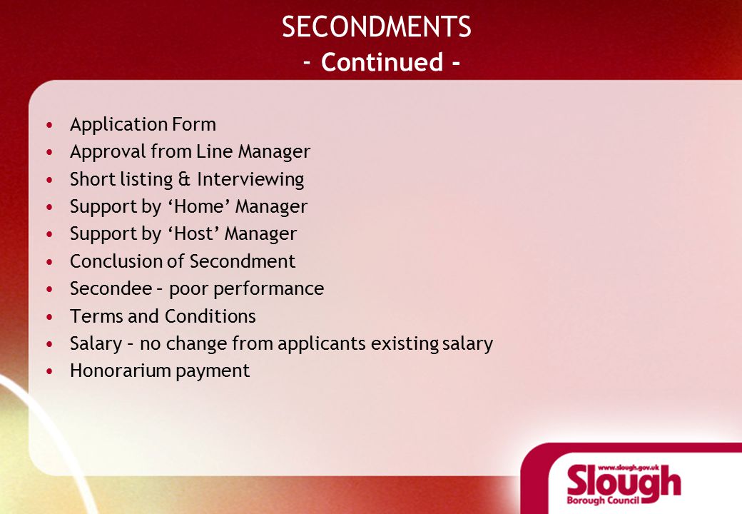 SECONDMENTS - Continued - Application Form Approval from Line Manager Short listing & Interviewing Support by ‘Home’ Manager Support by ‘Host’ Manager Conclusion of Secondment Secondee – poor performance Terms and Conditions Salary – no change from applicants existing salary Honorarium payment