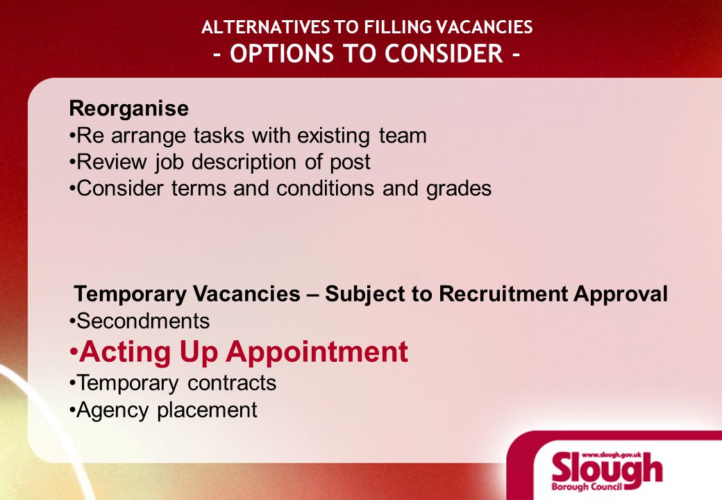 ALTERNATIVES TO FILLING VACANCIES - OPTIONS TO CONSIDER - Reorganise Re arrange tasks with existing team Review job description of post Consider terms and conditions and grades Temporary Vacancies – Subject to Recruitment Approval Secondments Acting Up Appointment Temporary contracts Agency placement