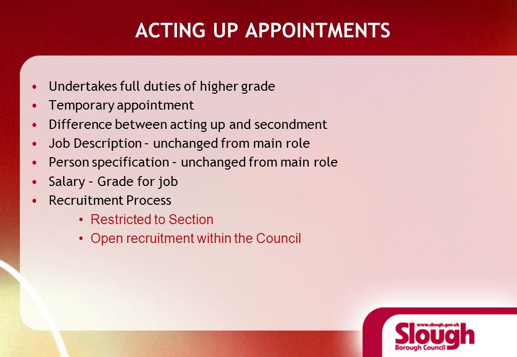 ACTING UP APPOINTMENTS Undertakes full duties of higher grade Temporary appointment Difference between acting up and secondment Job Description – unchanged from main role Person specification – unchanged from main role Salary – Grade for job Recruitment Process Restricted to Section Open recruitment within the Council