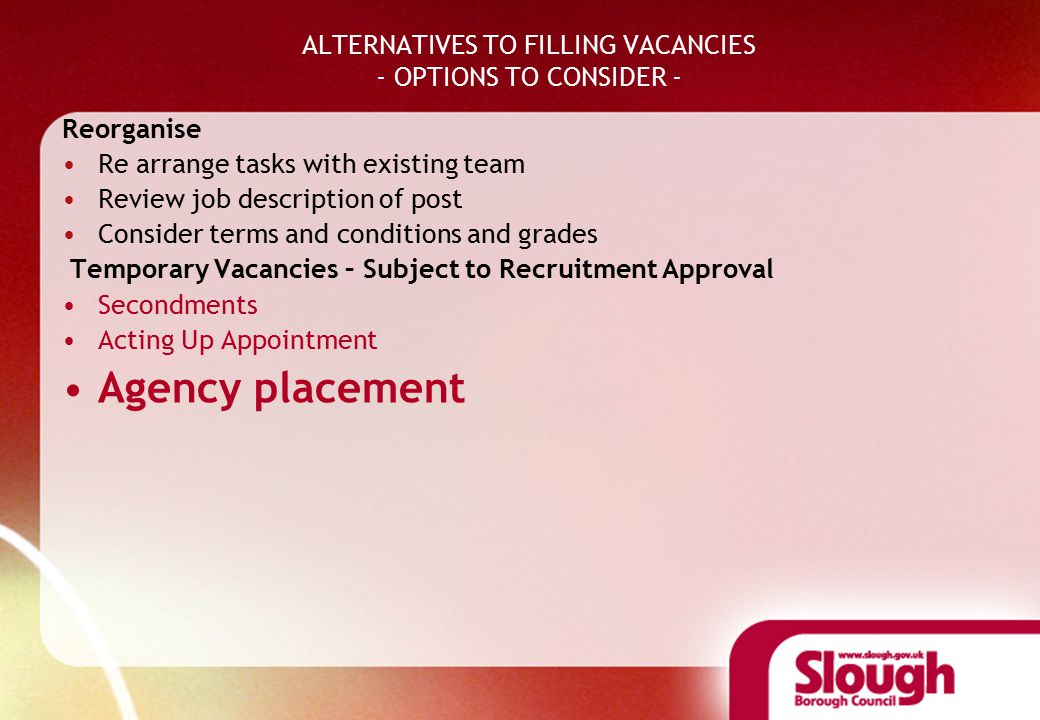 ALTERNATIVES TO FILLING VACANCIES - OPTIONS TO CONSIDER - Reorganise Re arrange tasks with existing team Review job description of post Consider terms and conditions and grades Temporary Vacancies – Subject to Recruitment Approval Secondments Acting Up Appointment Agency placement