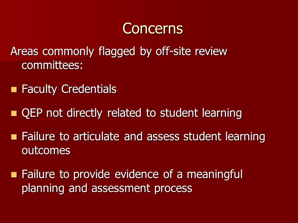 Concerns Areas commonly flagged by off-site review committees: Faculty Credentials Faculty Credentials QEP not directly related to student learning QEP not directly related to student learning Failure to articulate and assess student learning outcomes Failure to articulate and assess student learning outcomes Failure to provide evidence of a meaningful planning and assessment process Failure to provide evidence of a meaningful planning and assessment process