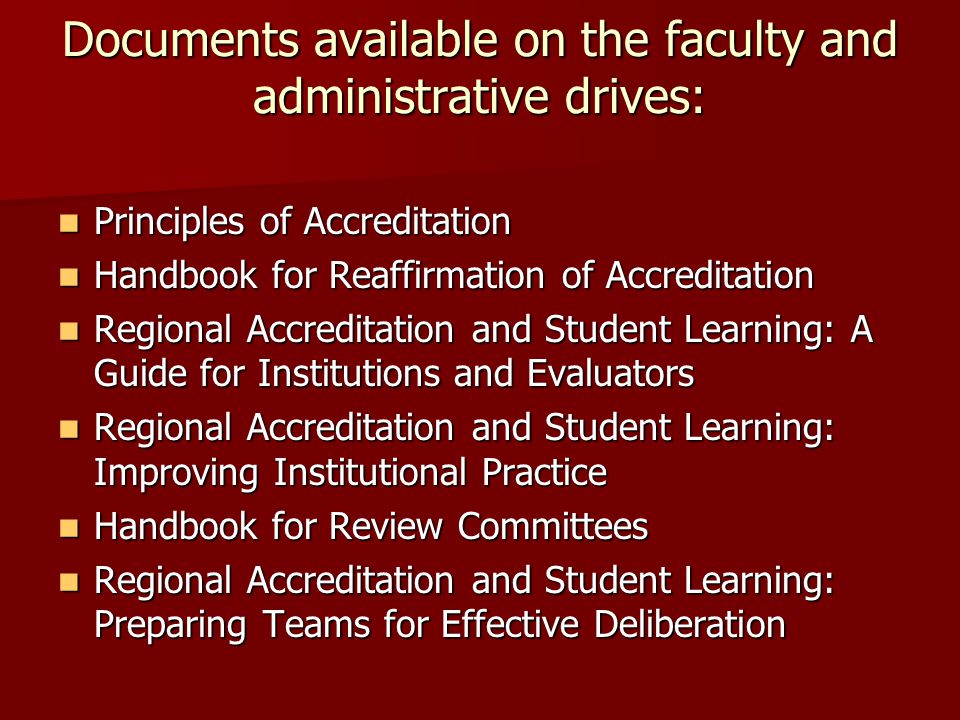 Documents available on the faculty and administrative drives: Principles of Accreditation Principles of Accreditation Handbook for Reaffirmation of Accreditation Handbook for Reaffirmation of Accreditation Regional Accreditation and Student Learning: A Guide for Institutions and Evaluators Regional Accreditation and Student Learning: A Guide for Institutions and Evaluators Regional Accreditation and Student Learning: Improving Institutional Practice Regional Accreditation and Student Learning: Improving Institutional Practice Handbook for Review Committees Handbook for Review Committees Regional Accreditation and Student Learning: Preparing Teams for Effective Deliberation Regional Accreditation and Student Learning: Preparing Teams for Effective Deliberation