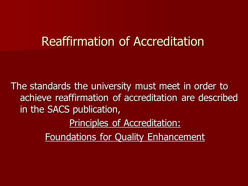 Reaffirmation of Accreditation The standards the university must meet in order to achieve reaffirmation of accreditation are described in the SACS publication, Principles of Accreditation: Foundations for Quality Enhancement
