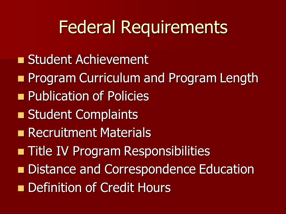 Federal Requirements Student Achievement Student Achievement Program Curriculum and Program Length Program Curriculum and Program Length Publication of Policies Publication of Policies Student Complaints Student Complaints Recruitment Materials Recruitment Materials Title IV Program Responsibilities Title IV Program Responsibilities Distance and Correspondence Education Distance and Correspondence Education Definition of Credit Hours Definition of Credit Hours