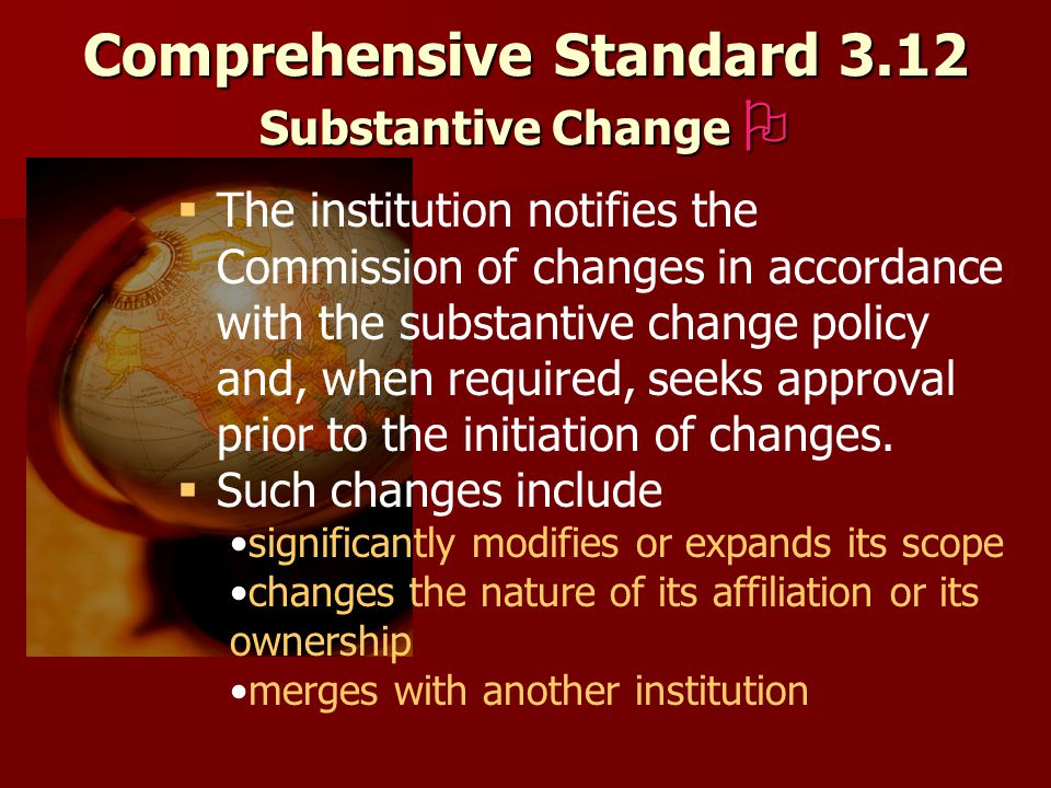 Comprehensive Standard 3.12 Substantive Change    The institution notifies the Commission of changes in accordance with the substantive change policy and, when required, seeks approval prior to the initiation of changes.