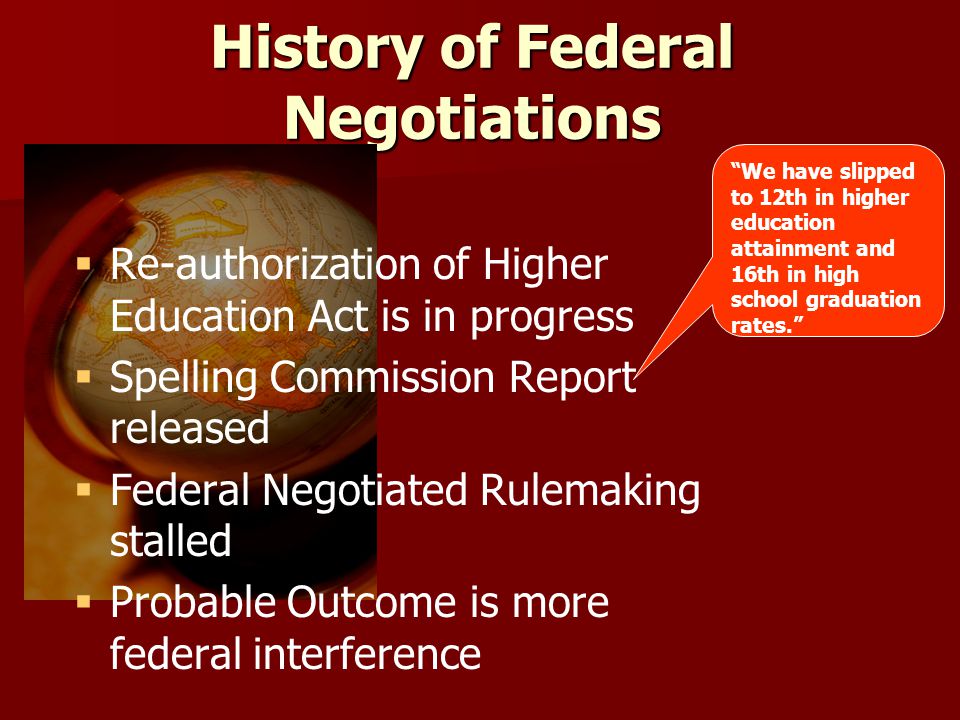 History of Federal Negotiations   Re-authorization of Higher Education Act is in progress   Spelling Commission Report released   Federal Negotiated Rulemaking stalled   Probable Outcome is more federal interference We have slipped to 12th in higher education attainment and 16th in high school graduation rates.