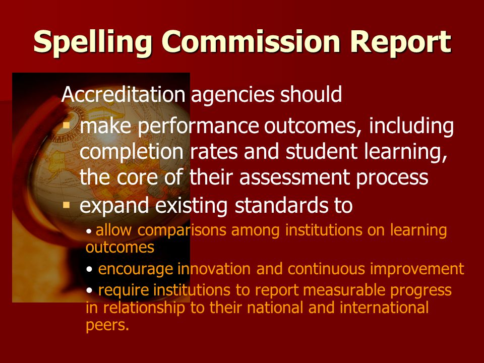 Spelling Commission Report Accreditation agencies should   make performance outcomes, including completion rates and student learning, the core of their assessment process   expand existing standards to allow comparisons among institutions on learning outcomes encourage innovation and continuous improvement require institutions to report measurable progress in relationship to their national and international peers.