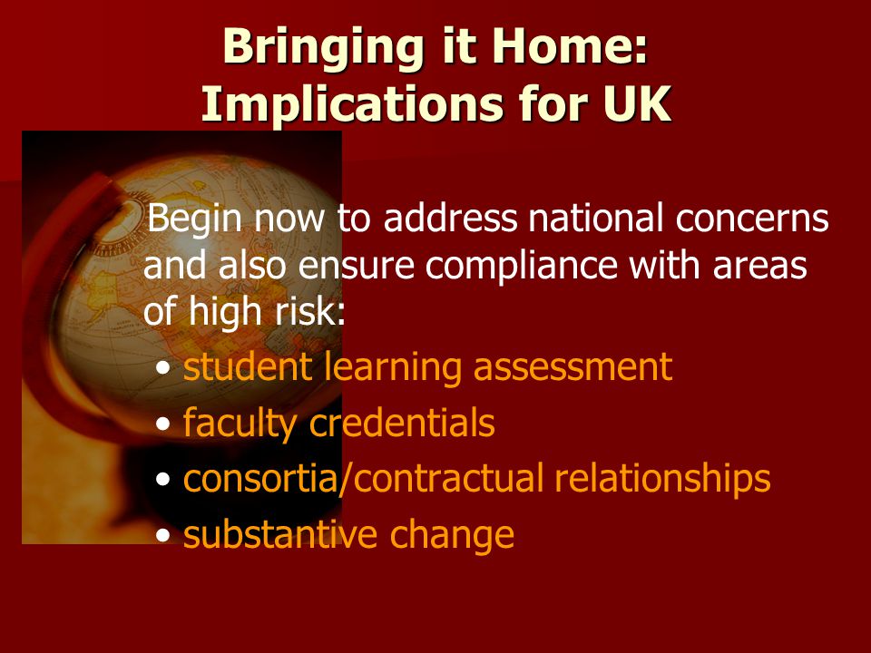 Bringing it Home: Implications for UK Begin now to address national concerns and also ensure compliance with areas of high risk: student learning assessment faculty credentials consortia/contractual relationships substantive change