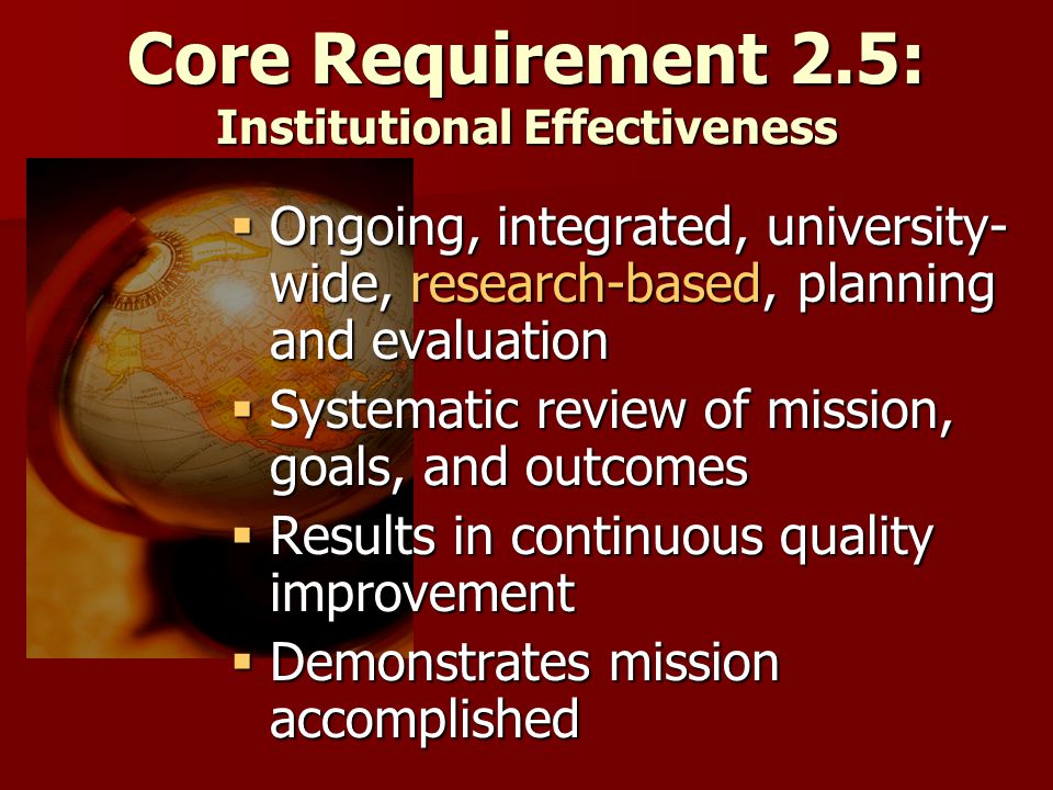 Core Requirement 2.5: Institutional Effectiveness  Ongoing, integrated, university- wide, research-based, planning and evaluation  Systematic review of mission, goals, and outcomes  Results in continuous quality improvement  Demonstrates mission accomplished