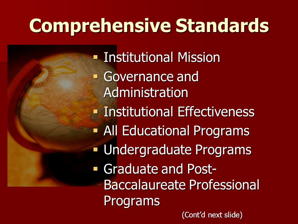 Comprehensive Standards  Institutional Mission  Governance and Administration  Institutional Effectiveness  All Educational Programs  Undergraduate Programs  Graduate and Post- Baccalaureate Professional Programs (Cont’d next slide)