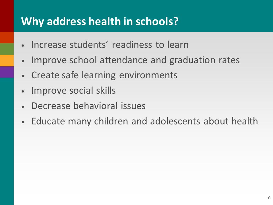 6 Increase students’ readiness to learn Improve school attendance and graduation rates Create safe learning environments Improve social skills Decrease behavioral issues Educate many children and adolescents about health Why address health in schools
