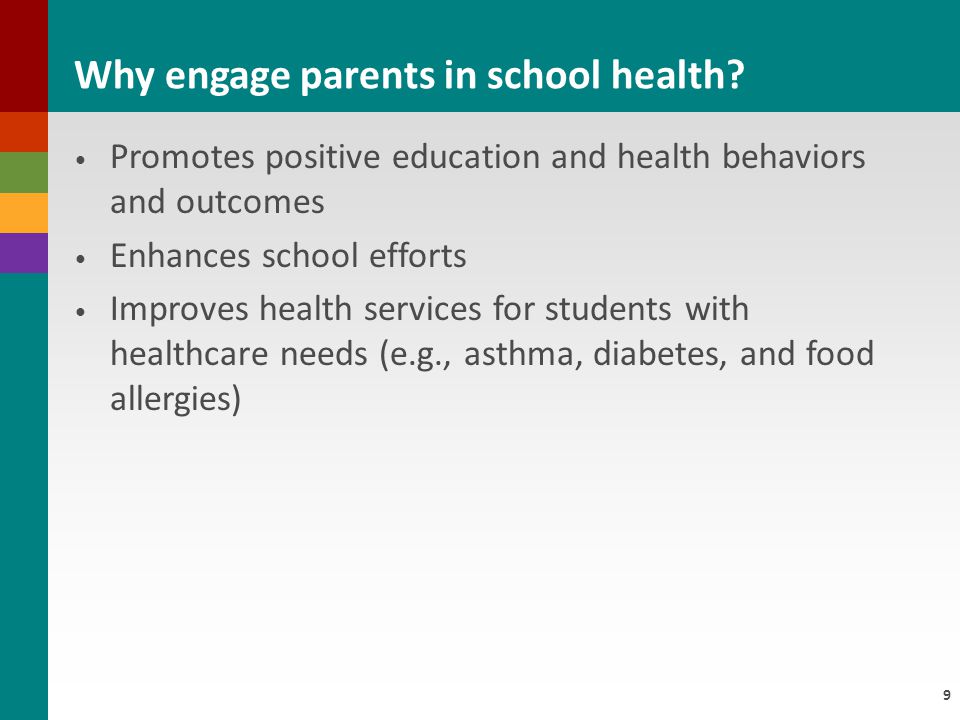 9 Promotes positive education and health behaviors and outcomes Enhances school efforts Improves health services for students with healthcare needs (e.g., asthma, diabetes, and food allergies) Why engage parents in school health