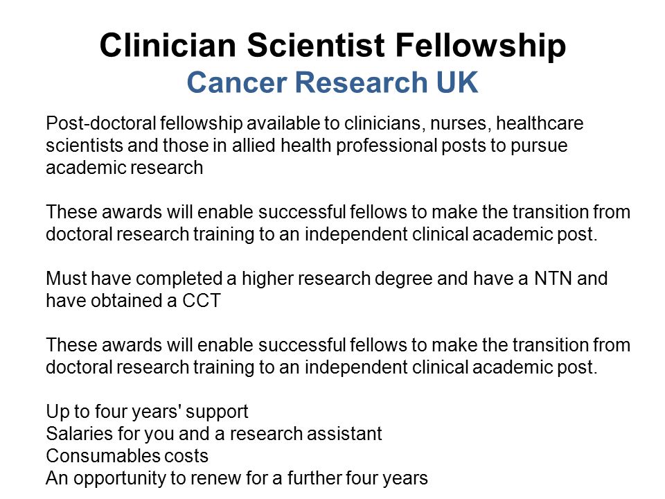 Clinician Scientist Fellowship Cancer Research UK Post-doctoral fellowship available to clinicians, nurses, healthcare scientists and those in allied health professional posts to pursue academic research These awards will enable successful fellows to make the transition from doctoral research training to an independent clinical academic post.