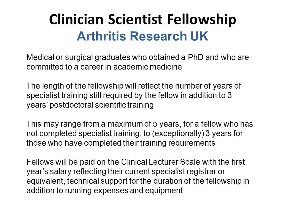 Clinician Scientist Fellowship Arthritis Research UK Medical or surgical graduates who obtained a PhD and who are committed to a career in academic medicine The length of the fellowship will reflect the number of years of specialist training still required by the fellow in addition to 3 years postdoctoral scientific training This may range from a maximum of 5 years, for a fellow who has not completed specialist training, to (exceptionally) 3 years for those who have completed their training requirements Fellows will be paid on the Clinical Lecturer Scale with the first year’s salary reflecting their current specialist registrar or equivalent, technical support for the duration of the fellowship in addition to running expenses and equipment