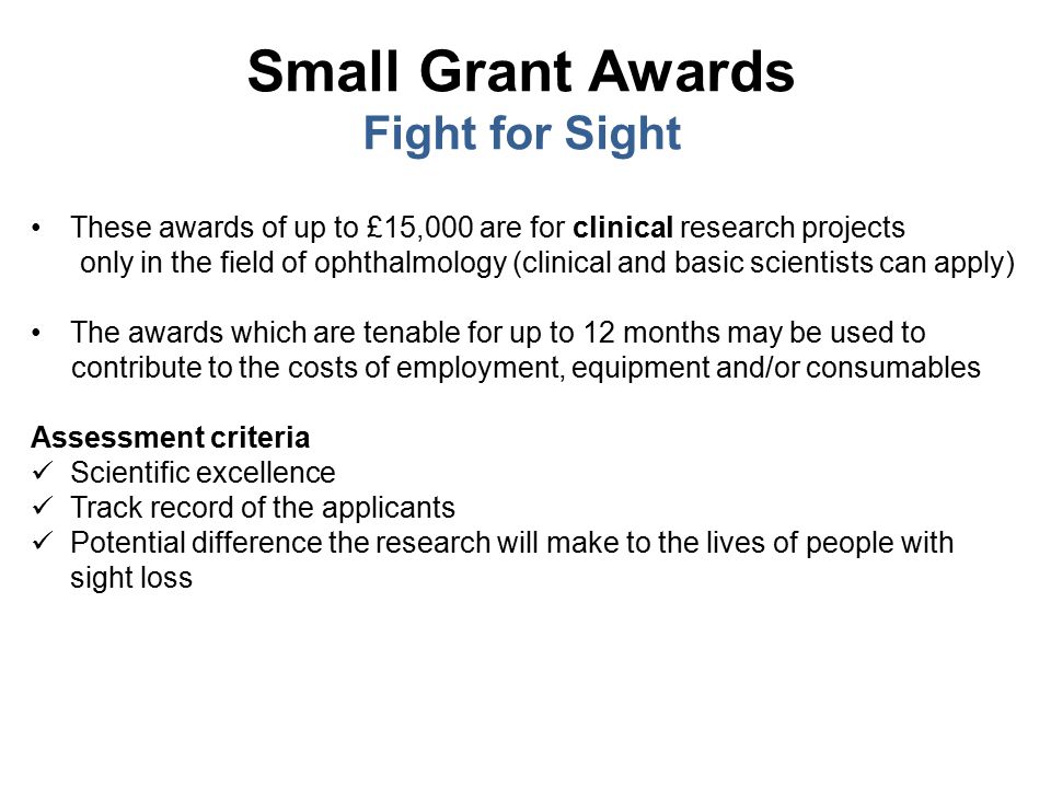 Small Grant Awards Fight for Sight These awards of up to £15,000 are for clinical research projects only in the field of ophthalmology (clinical and basic scientists can apply) The awards which are tenable for up to 12 months may be used to contribute to the costs of employment, equipment and/or consumables Assessment criteria Scientific excellence Track record of the applicants Potential difference the research will make to the lives of people with sight loss