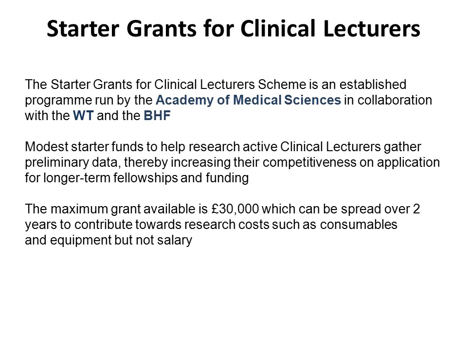 Starter Grants for Clinical Lecturers The Starter Grants for Clinical Lecturers Scheme is an established programme run by the Academy of Medical Sciences in collaboration with the WT and the BHF Modest starter funds to help research active Clinical Lecturers gather preliminary data, thereby increasing their competitiveness on application for longer-term fellowships and funding The maximum grant available is £30,000 which can be spread over 2 years to contribute towards research costs such as consumables and equipment but not salary