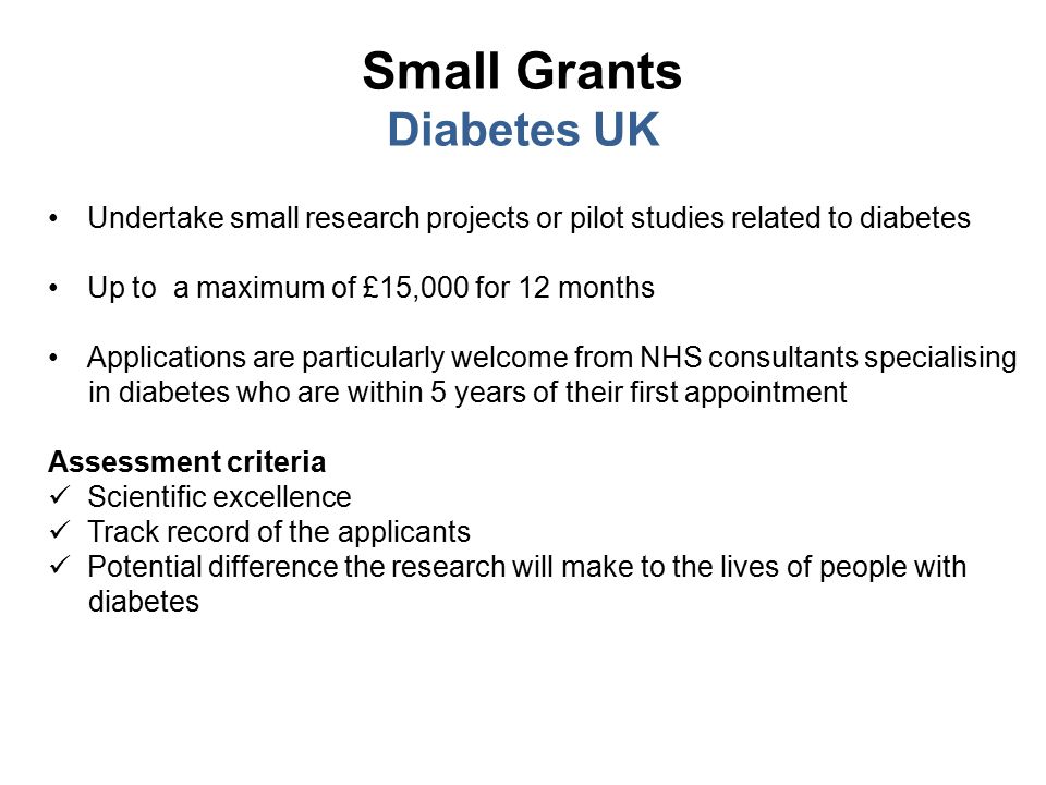 Small Grants Diabetes UK Undertake small research projects or pilot studies related to diabetes Up to a maximum of £15,000 for 12 months Applications are particularly welcome from NHS consultants specialising in diabetes who are within 5 years of their first appointment Assessment criteria Scientific excellence Track record of the applicants Potential difference the research will make to the lives of people with diabetes