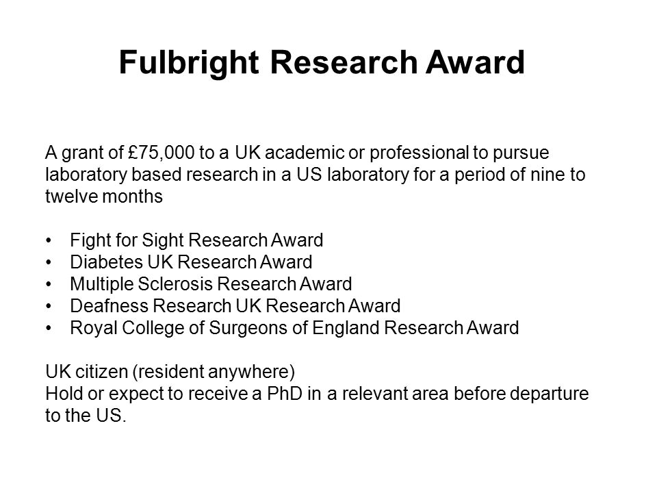 Fulbright Research Award A grant of £75,000 to a UK academic or professional to pursue laboratory based research in a US laboratory for a period of nine to twelve months Fight for Sight Research Award Diabetes UK Research Award Multiple Sclerosis Research Award Deafness Research UK Research Award Royal College of Surgeons of England Research Award UK citizen (resident anywhere) Hold or expect to receive a PhD in a relevant area before departure to the US.