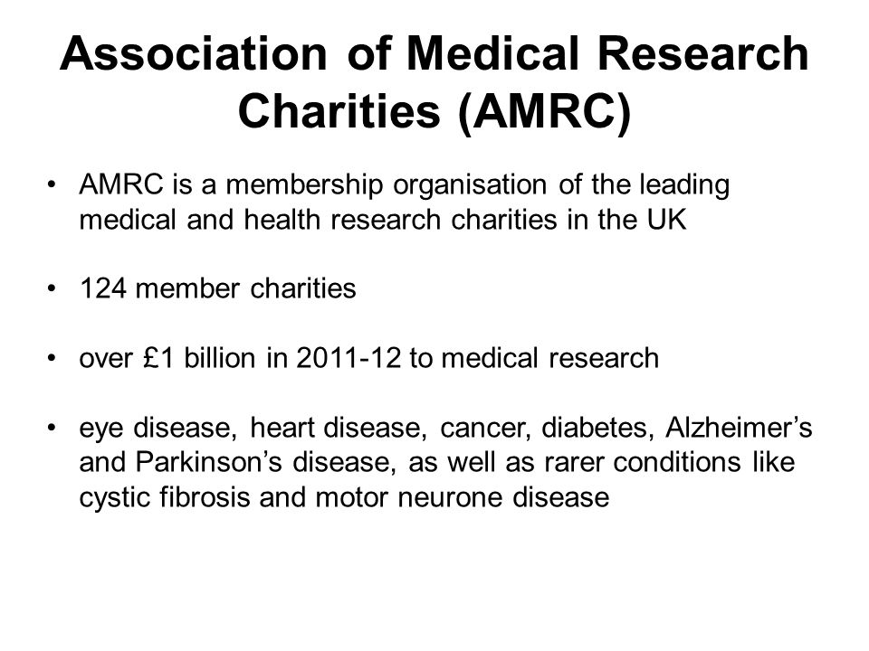 Association of Medical Research Charities (AMRC) AMRC is a membership organisation of the leading medical and health research charities in the UK 124 member charities over £1 billion in to medical research eye disease, heart disease, cancer, diabetes, Alzheimer’s and Parkinson’s disease, as well as rarer conditions like cystic fibrosis and motor neurone disease
