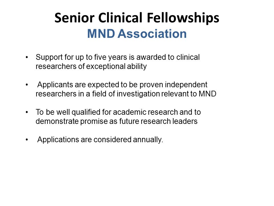 Senior Clinical Fellowships MND Association Support for up to five years is awarded to clinical researchers of exceptional ability Applicants are expected to be proven independent researchers in a field of investigation relevant to MND To be well qualified for academic research and to demonstrate promise as future research leaders Applications are considered annually.