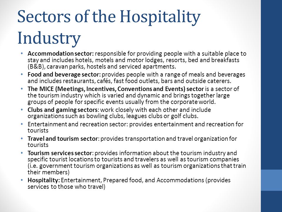 Sectors of the Hospitality Industry Accommodation sector: responsible for providing people with a suitable place to stay and includes hotels, motels and motor lodges, resorts, bed and breakfasts (B&B), caravan parks, hostels and serviced apartments.