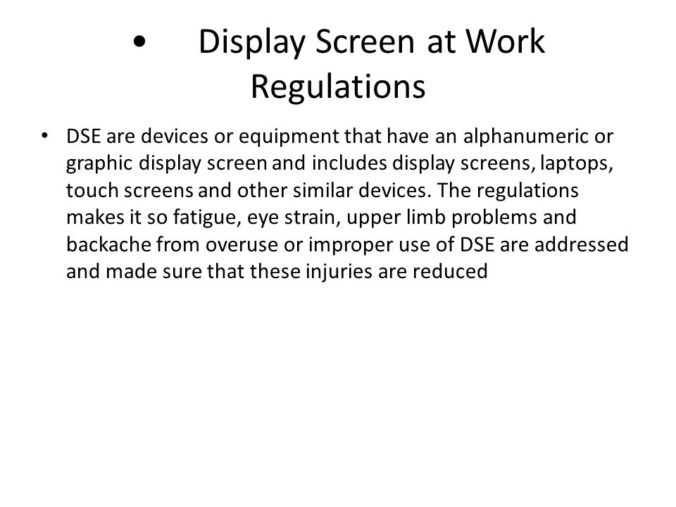 Display Screen at Work Regulations DSE are devices or equipment that have an alphanumeric or graphic display screen and includes display screens, laptops, touch screens and other similar devices.