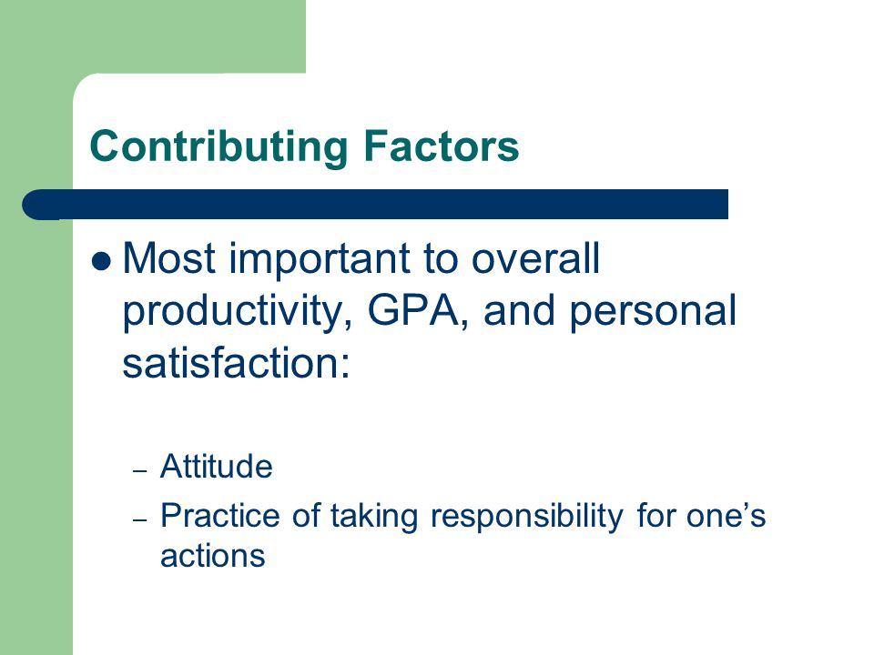 Contributing Factors Most important to overall productivity, GPA, and personal satisfaction: – Attitude – Practice of taking responsibility for one’s actions