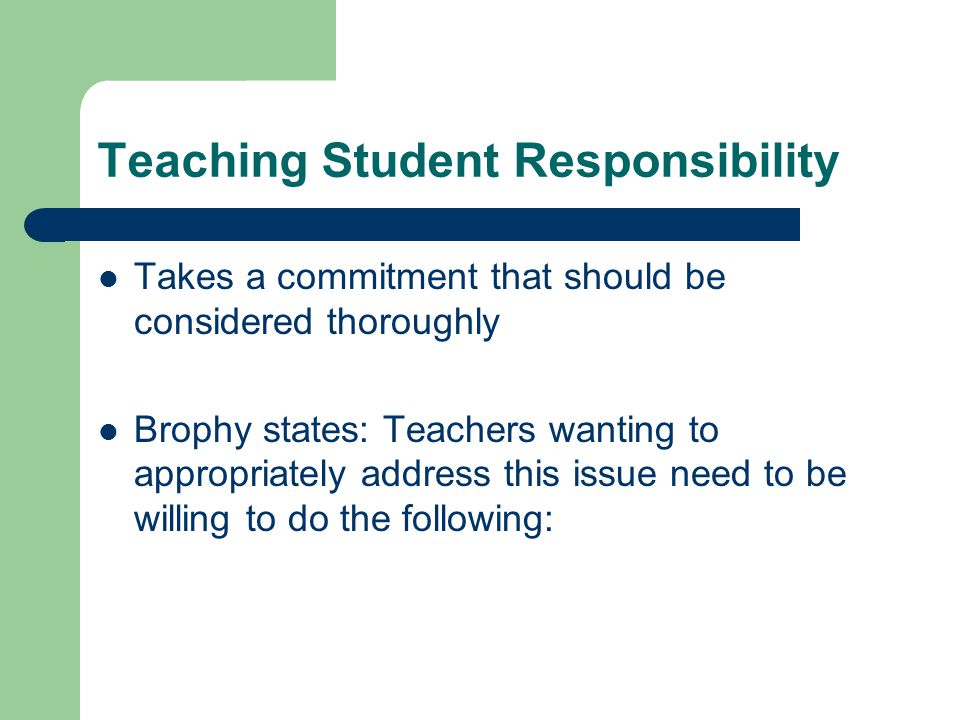 Teaching Student Responsibility Takes a commitment that should be considered thoroughly Brophy states: Teachers wanting to appropriately address this issue need to be willing to do the following: