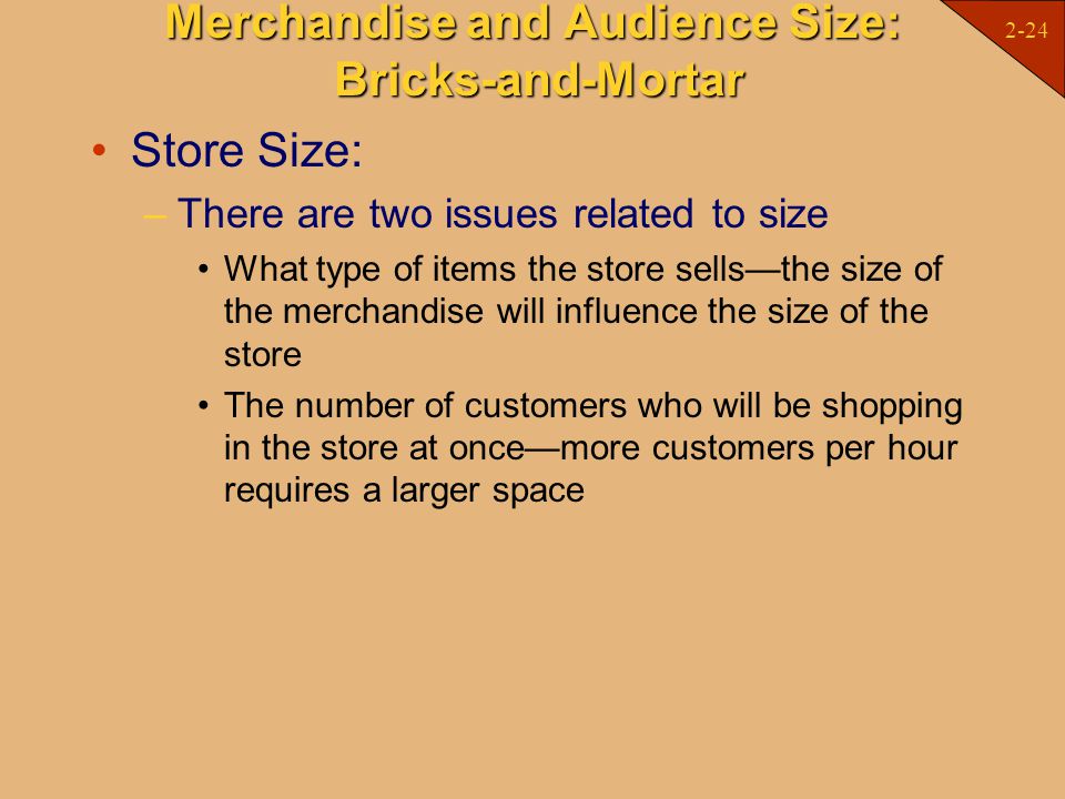 2-24 Merchandise and Audience Size: Bricks-and-Mortar Store Size: –There are two issues related to size What type of items the store sells—the size of the merchandise will influence the size of the store The number of customers who will be shopping in the store at once—more customers per hour requires a larger space