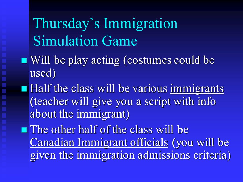 Thursday’s Immigration Simulation Game Will be play acting (costumes could be used) Will be play acting (costumes could be used) Half the class will be various immigrants (teacher will give you a script with info about the immigrant) Half the class will be various immigrants (teacher will give you a script with info about the immigrant) The other half of the class will be Canadian Immigrant officials (you will be given the immigration admissions criteria) The other half of the class will be Canadian Immigrant officials (you will be given the immigration admissions criteria)