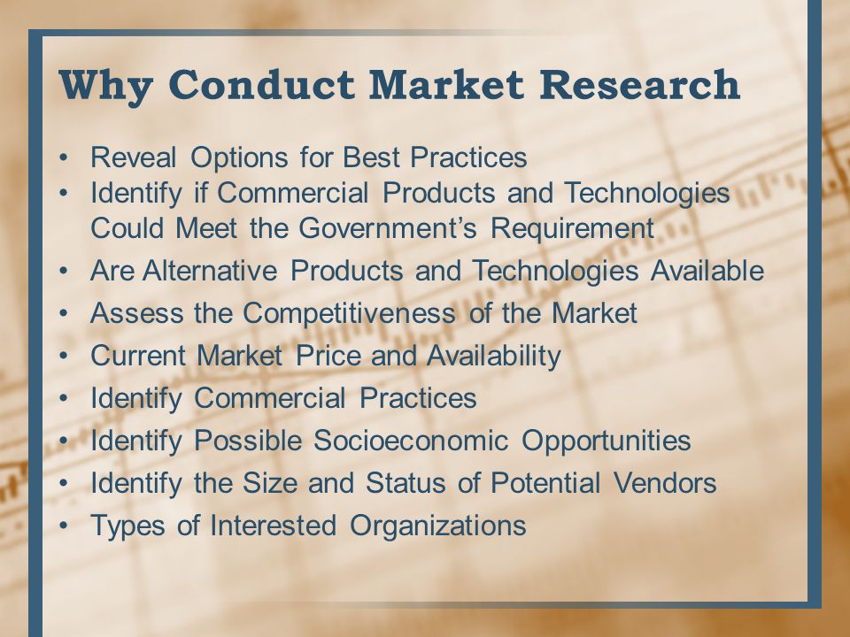 Why Conduct Market Research Reveal Options for Best Practices Identify if Commercial Products and Technologies Could Meet the Government’s Requirement Are Alternative Products and Technologies Available Assess the Competitiveness of the Market Current Market Price and Availability Identify Commercial Practices Identify Possible Socioeconomic Opportunities Identify the Size and Status of Potential Vendors Types of Interested Organizations