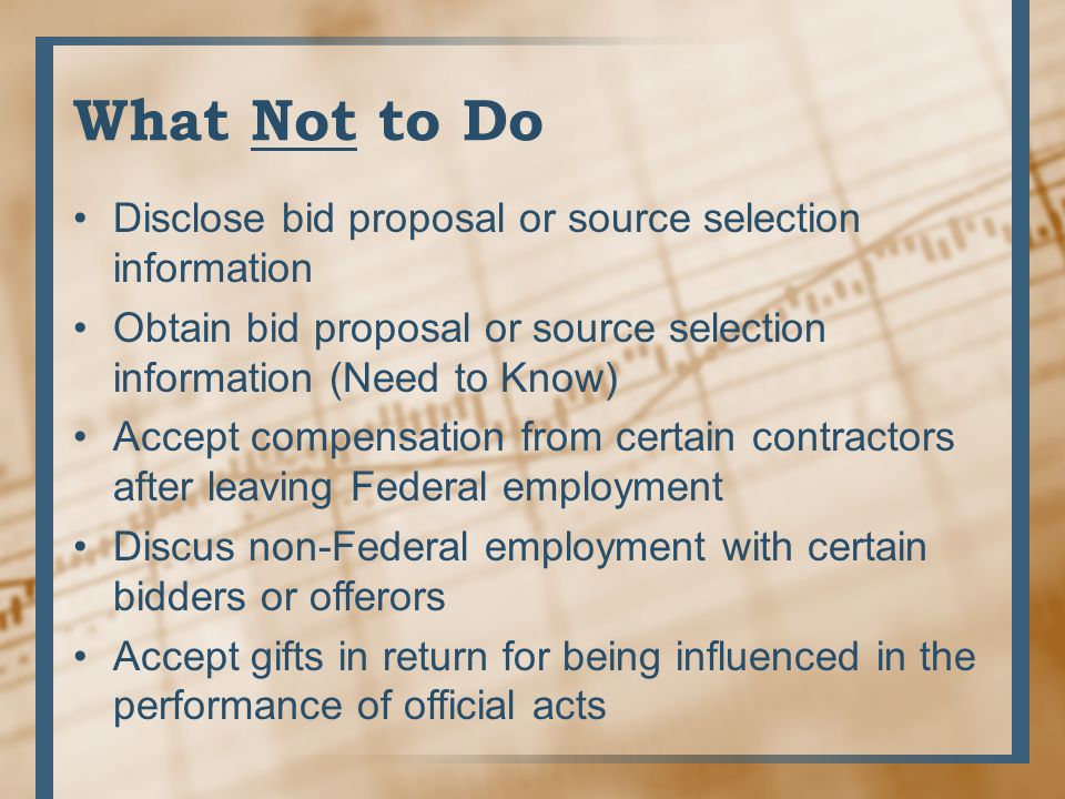 What Not to Do Disclose bid proposal or source selection information Obtain bid proposal or source selection information (Need to Know) Accept compensation from certain contractors after leaving Federal employment Discus non-Federal employment with certain bidders or offerors Accept gifts in return for being influenced in the performance of official acts