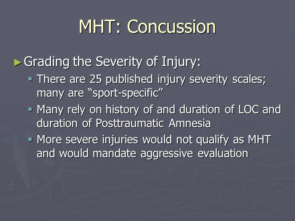 MHT: Concussion ► Grading the Severity of Injury:  There are 25 published injury severity scales; many are sport-specific  Many rely on history of and duration of LOC and duration of Posttraumatic Amnesia  More severe injuries would not qualify as MHT and would mandate aggressive evaluation