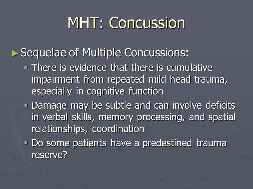 MHT: Concussion ► Sequelae of Multiple Concussions:  There is evidence that there is cumulative impairment from repeated mild head trauma, especially in cognitive function  Damage may be subtle and can involve deficits in verbal skills, memory processing, and spatial relationships, coordination  Do some patients have a predestined trauma reserve