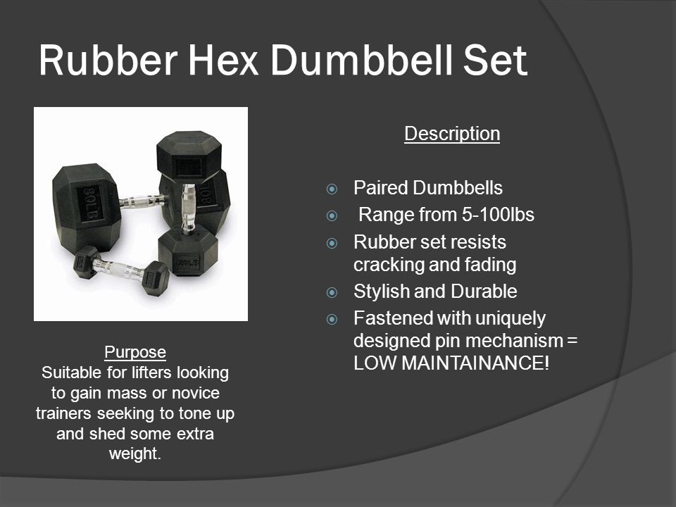 Rubber Hex Dumbbell Set Description  Paired Dumbbells  Range from 5-100lbs  Rubber set resists cracking and fading  Stylish and Durable  Fastened with uniquely designed pin mechanism = LOW MAINTAINANCE.