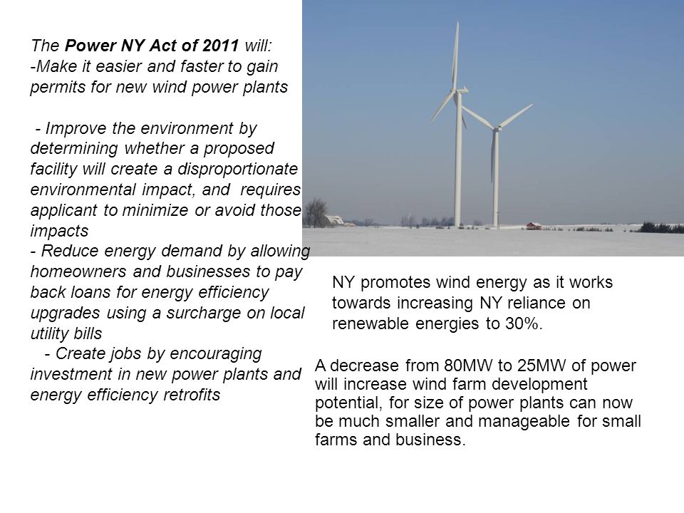 The Power NY Act of 2011 will: -Make it easier and faster to gain permits for new wind power plants - Improve the environment by determining whether a proposed facility will create a disproportionate environmental impact, and requires applicant to minimize or avoid those impacts - Reduce energy demand by allowing homeowners and businesses to pay back loans for energy efficiency upgrades using a surcharge on local utility bills - Create jobs by encouraging investment in new power plants and energy efficiency retrofits A decrease from 80MW to 25MW of power will increase wind farm development potential, for size of power plants can now be much smaller and manageable for small farms and business.