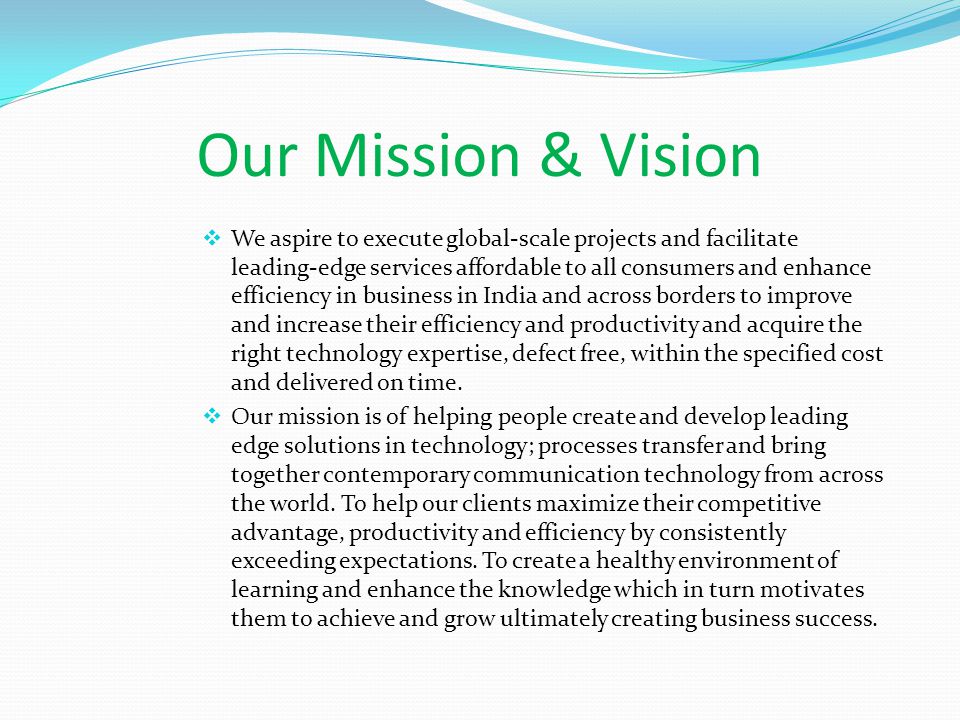 Our Mission & Vision  We aspire to execute global-scale projects and facilitate leading-edge services affordable to all consumers and enhance efficiency in business in India and across borders to improve and increase their efficiency and productivity and acquire the right technology expertise, defect free, within the specified cost and delivered on time.