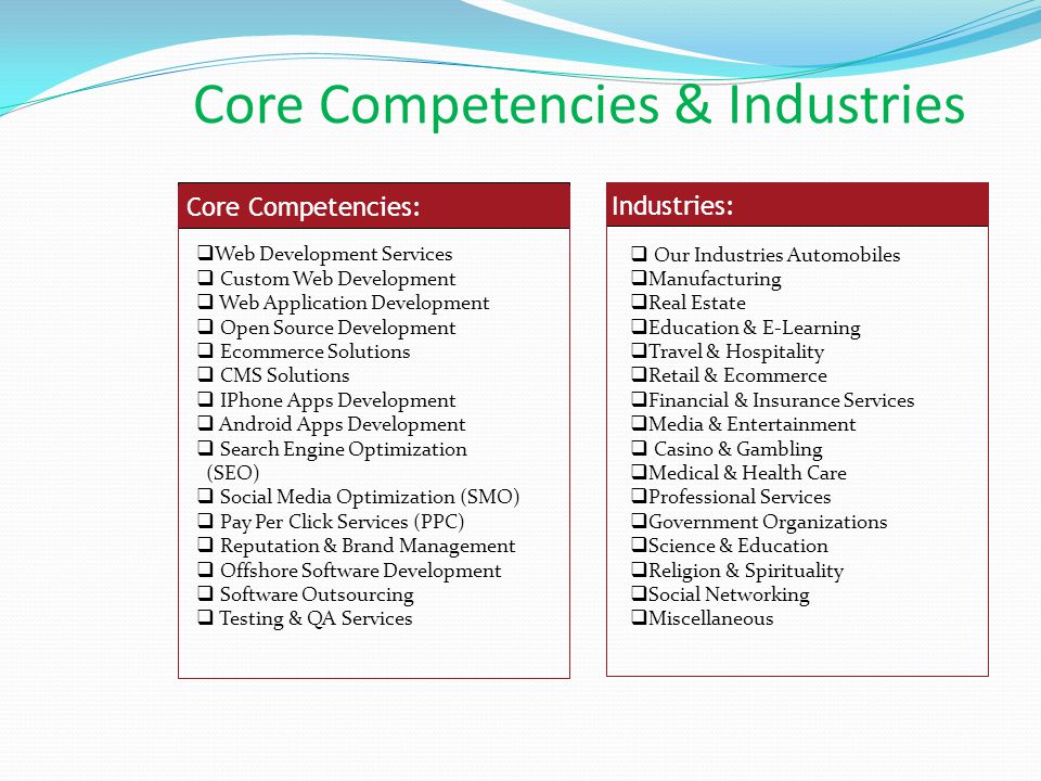 Core Competencies:  Web Development Services  Custom Web Development  Web Application Development  Open Source Development  Ecommerce Solutions  CMS Solutions  IPhone Apps Development  Android Apps Development  Search Engine Optimization (SEO)  Social Media Optimization (SMO)  Pay Per Click Services (PPC)  Reputation & Brand Management  Offshore Software Development  Software Outsourcing  Testing & QA Services Industries:  Our Industries Automobiles  Manufacturing  Real Estate  Education & E-Learning  Travel & Hospitality  Retail & Ecommerce  Financial & Insurance Services  Media & Entertainment  Casino & Gambling  Medical & Health Care  Professional Services  Government Organizations  Science & Education  Religion & Spirituality  Social Networking  Miscellaneous Core Competencies & Industries