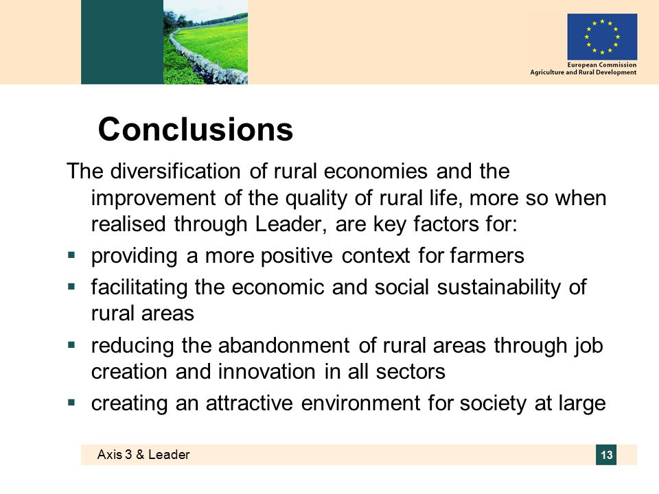 Axis 3 & Leader 13 Conclusions The diversification of rural economies and the improvement of the quality of rural life, more so when realised through Leader, are key factors for:  providing a more positive context for farmers  facilitating the economic and social sustainability of rural areas  reducing the abandonment of rural areas through job creation and innovation in all sectors  creating an attractive environment for society at large