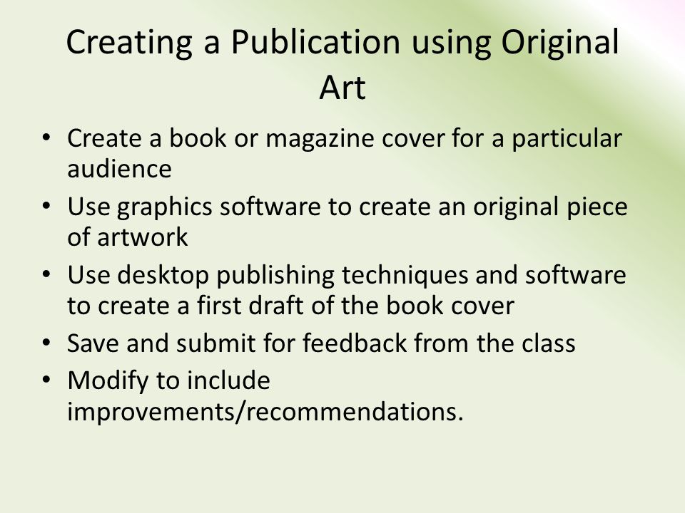 Creating a Publication using Original Art Create a book or magazine cover for a particular audience Use graphics software to create an original piece of artwork Use desktop publishing techniques and software to create a first draft of the book cover Save and submit for feedback from the class Modify to include improvements/recommendations.